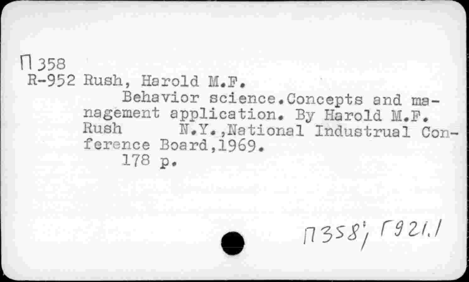 ﻿n 358
R-952 Rush, Harold M.F.
Behavior science.Concepts and ma-nagement application. By Harold M.F. Rush N.Y.,National Industrual Con ference Board,1969.
178 p.